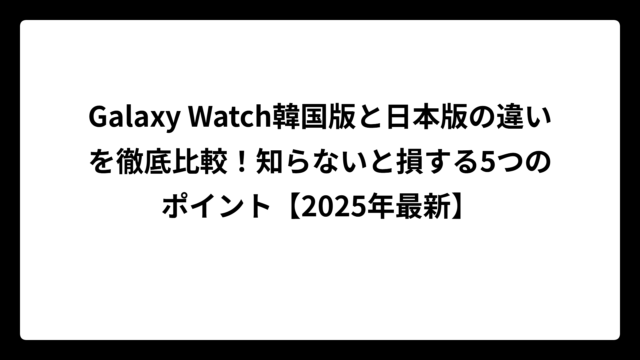 Galaxy Watch韓国版と日本版の違いを徹底比較！知らないと損する5つのポイント【2025年最新】