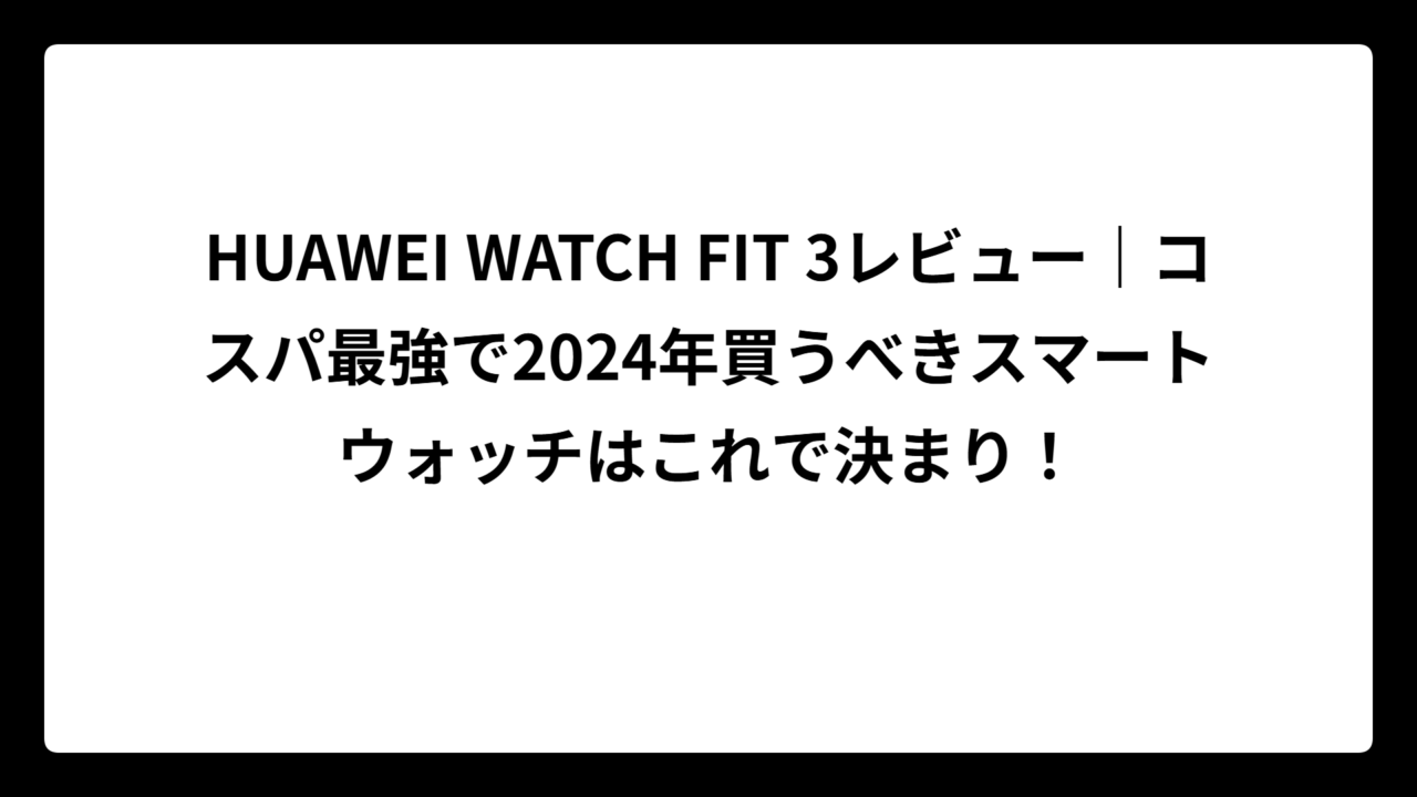 HUAWEI WATCH FIT 3レビュー｜コスパ最強で2024年買うべきスマートウォッチはこれで決まり！