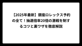 【2025年最新】銀座ロレックス予約の全て！抽選倍率20倍の激戦を制するコツと裏ワザを徹底解説