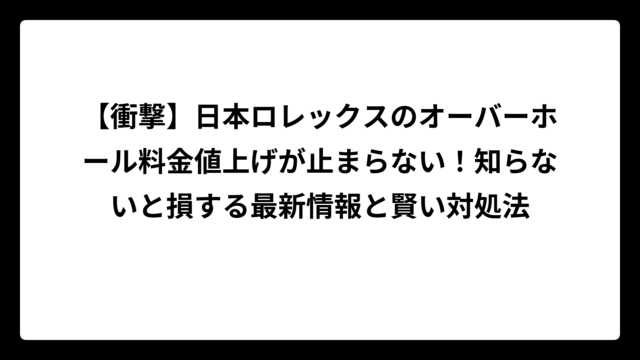 【衝撃】日本ロレックスのオーバーホール料金値上げが止まらない！知らないと損する最新情報と賢い対処法