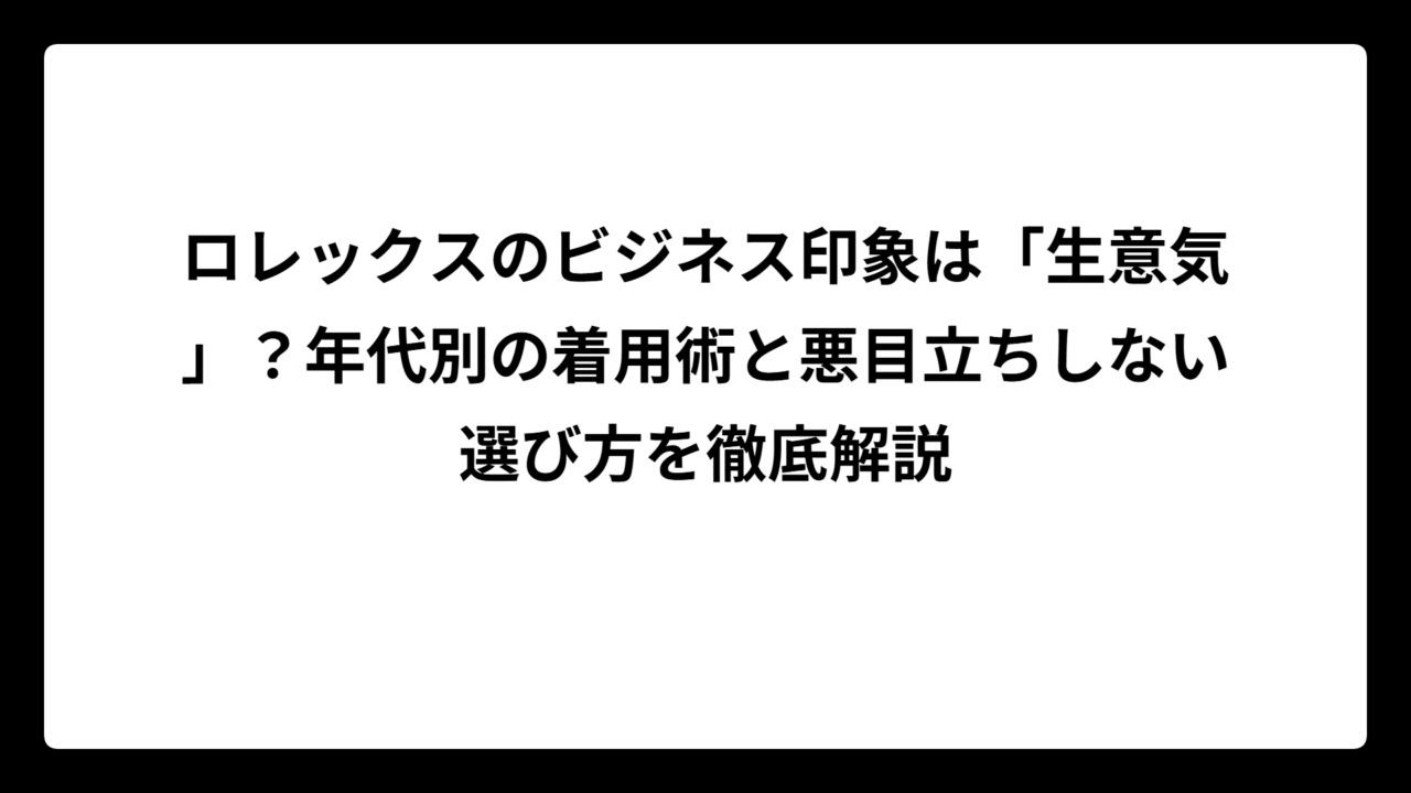 ロレックスのビジネス印象は「生意気」？年代別の着用術と悪目立ちしない選び方を徹底解説