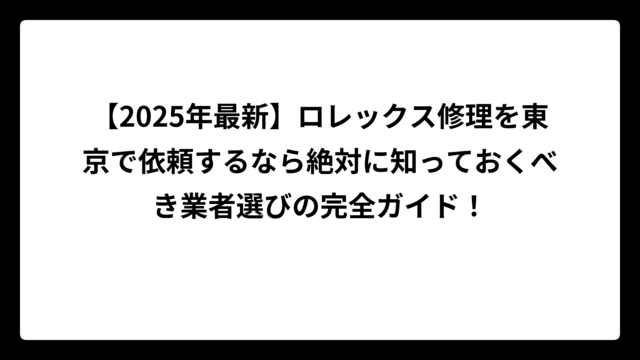 【2025年最新】ロレックス修理を東京で依頼するなら絶対に知っておくべき業者選びの完全ガイド！