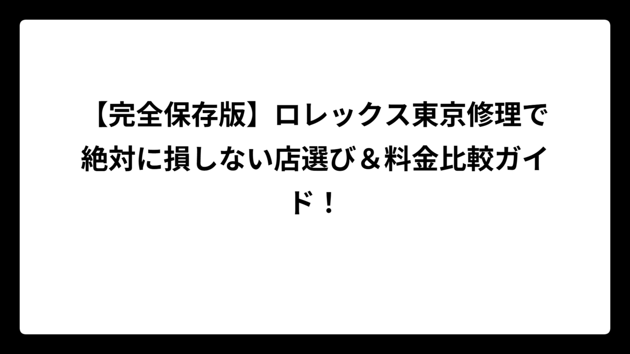 【完全保存版】ロレックス東京修理で絶対に損しない店選び＆料金比較ガイド！