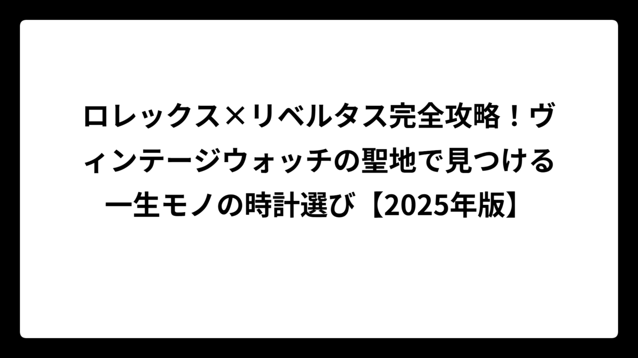 ロレックス×リベルタス完全攻略！ヴィンテージウォッチの聖地で見つける一生モノの時計選び【2025年版】