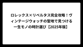 ロレックス×リベルタス完全攻略！ヴィンテージウォッチの聖地で見つける一生モノの時計選び【2025年版】