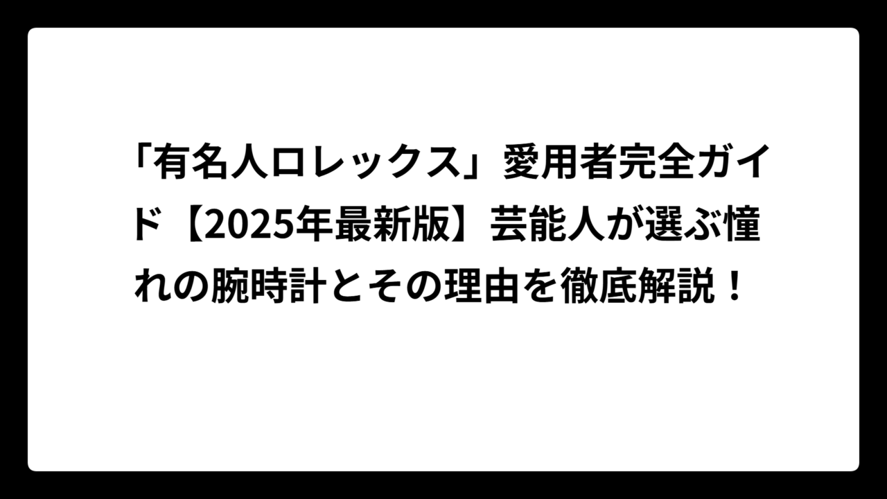 「有名人ロレックス」愛用者完全ガイド【2025年最新版】芸能人が選ぶ憧れの腕時計とその理由を徹底解説！