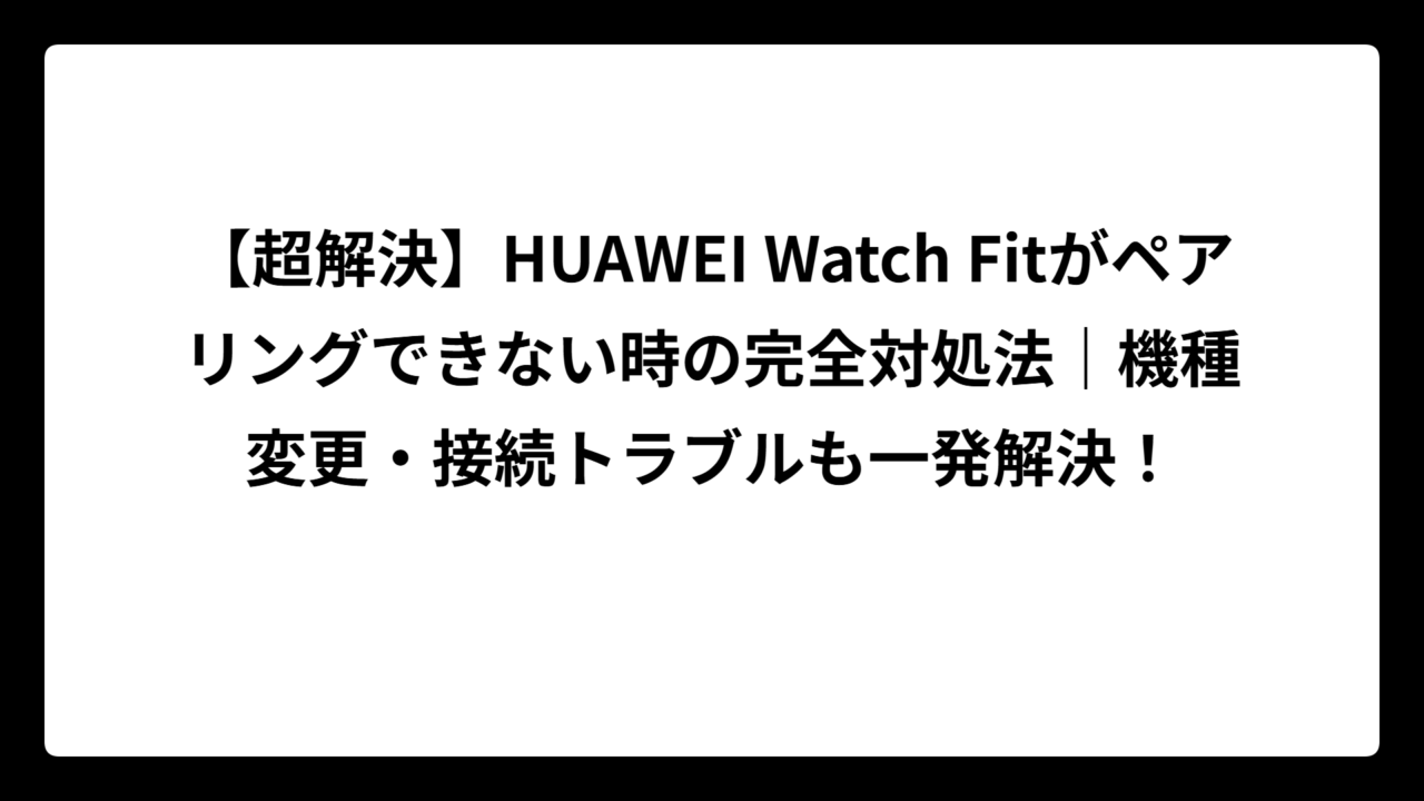 【超解決】HUAWEI Watch Fitがペアリングできない時の完全対処法｜機種変更・接続トラブルも一発解決！