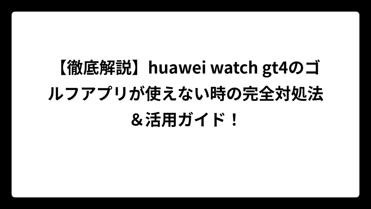 【徹底解説】huawei watch gt4のゴルフアプリが使えない時の完全対処法＆活用ガイド！
