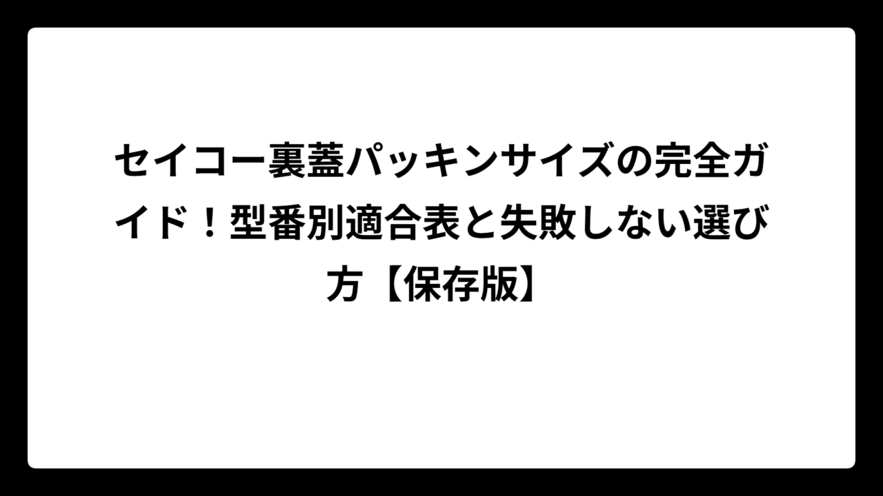 セイコー裏蓋パッキンサイズの完全ガイド！型番別適合表と失敗しない選び方【保存版】