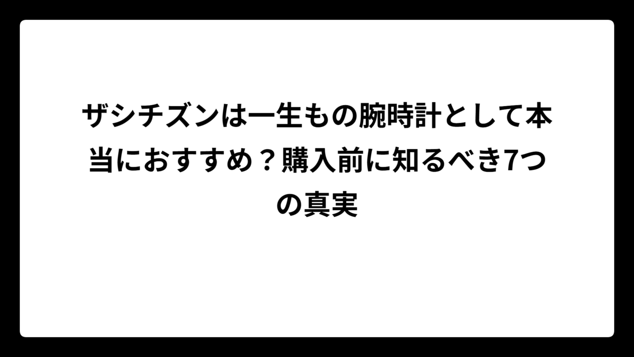 ザシチズンは一生もの腕時計として本当におすすめ？購入前に知るべき7つの真実