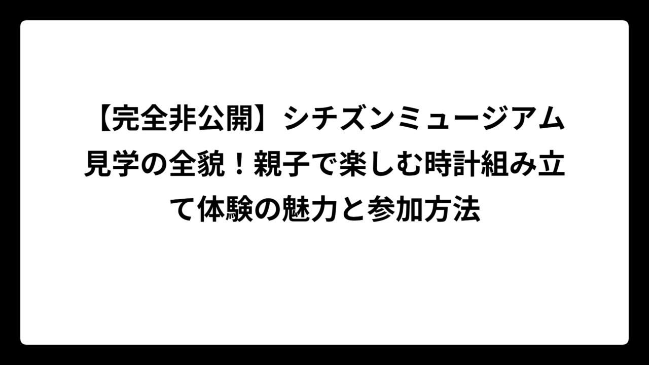 【完全非公開】シチズンミュージアム見学の全貌！親子で楽しむ時計組み立て体験の魅力と参加方法