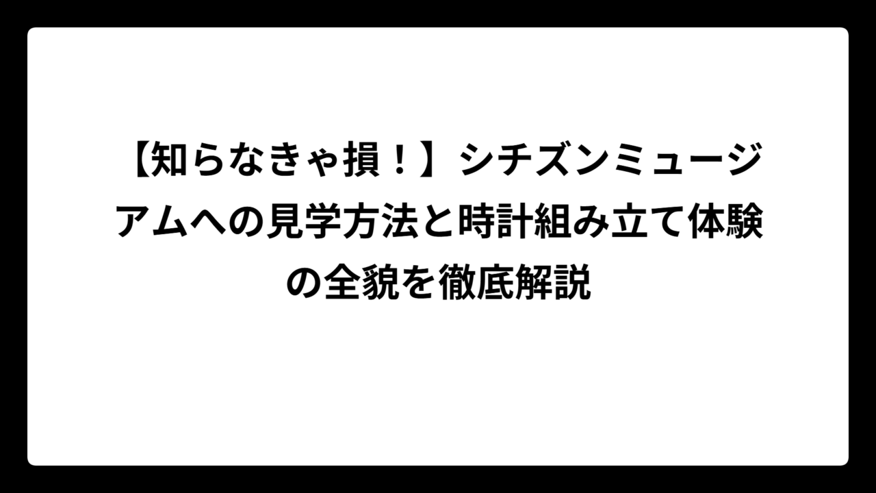 【知らなきゃ損！】シチズンミュージアムへの見学方法と時計組み立て体験の全貌を徹底解説