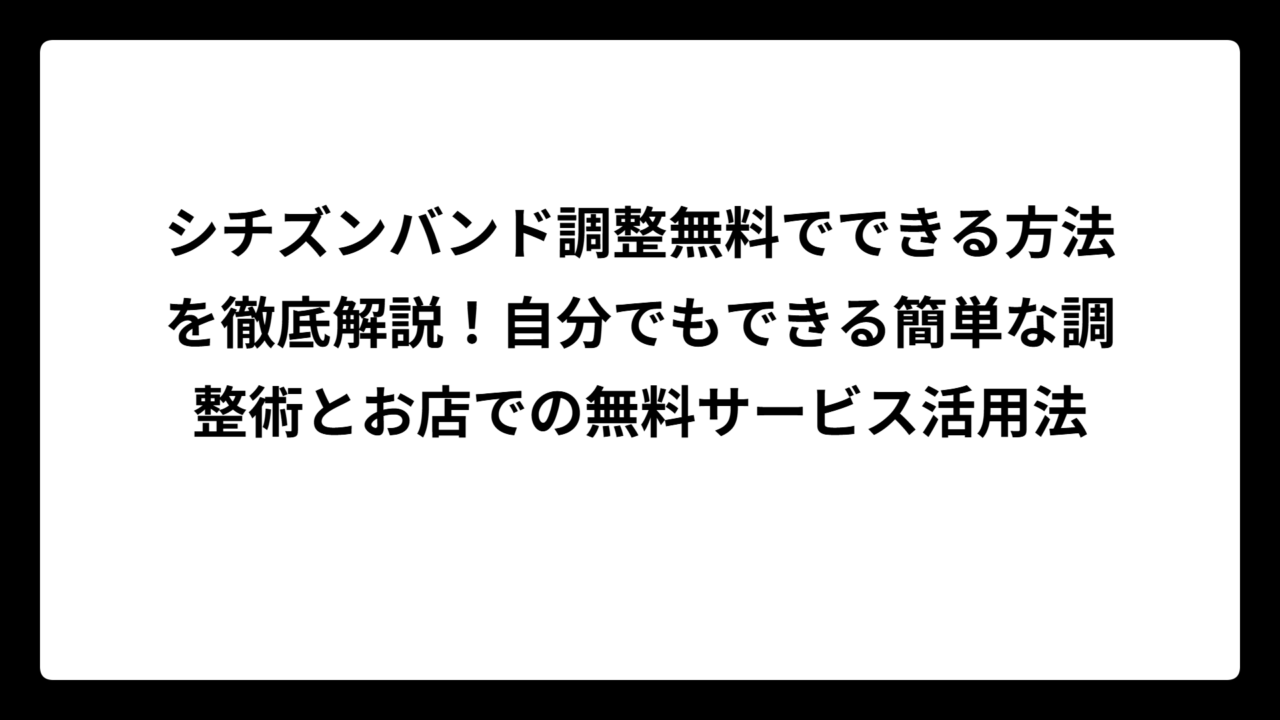 シチズンバンド調整無料でできる方法を徹底解説！自分でもできる簡単な調整術とお店での無料サービス活用法