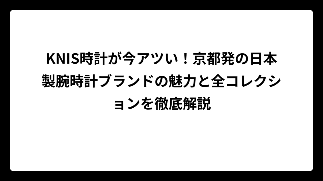 KNIS時計が今アツい！京都発の日本製腕時計ブランドの魅力と全コレクションを徹底解説