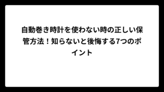 自動巻き時計を使わない時の正しい保管方法！知らないと後悔する7つのポイント