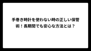 手巻き時計を使わない時の正しい保管術！長期間でも安心な方法とは？