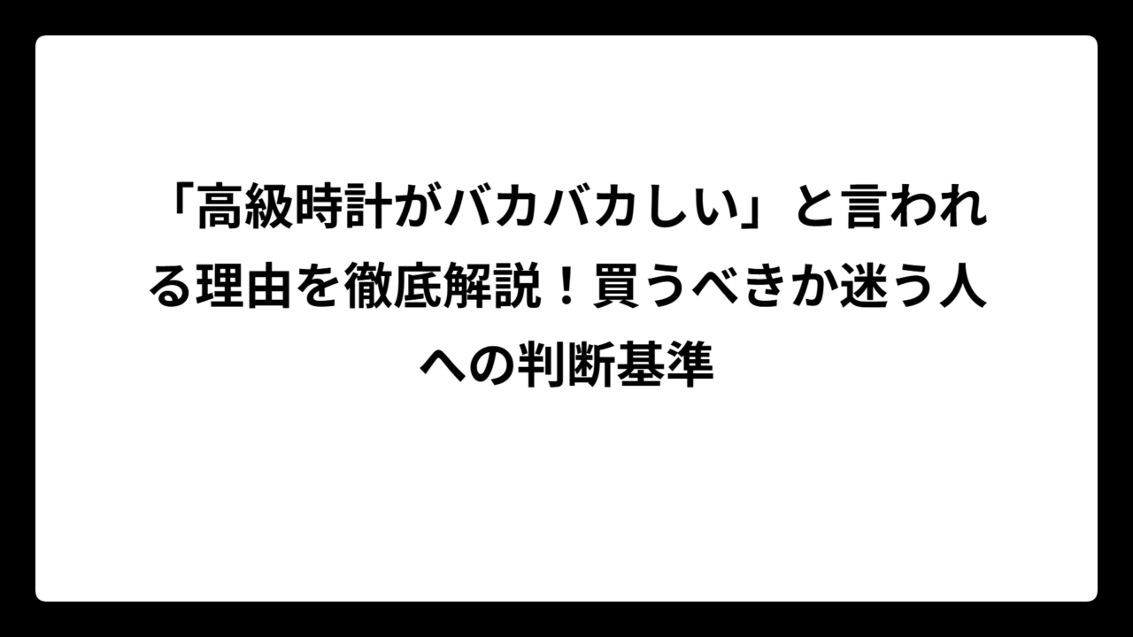 「高級時計がバカバカしい」と言われる理由を徹底解説！買うべきか迷う人への判断基準
