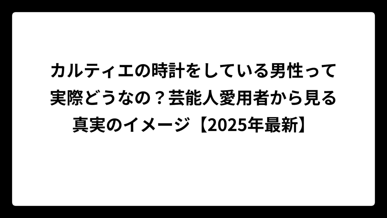 カルティエの時計をしている男性って実際どうなの？芸能人愛用者から見る真実のイメージ【2025年最新】