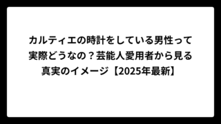 カルティエの時計をしている男性って実際どうなの？芸能人愛用者から見る真実のイメージ【2025年最新】