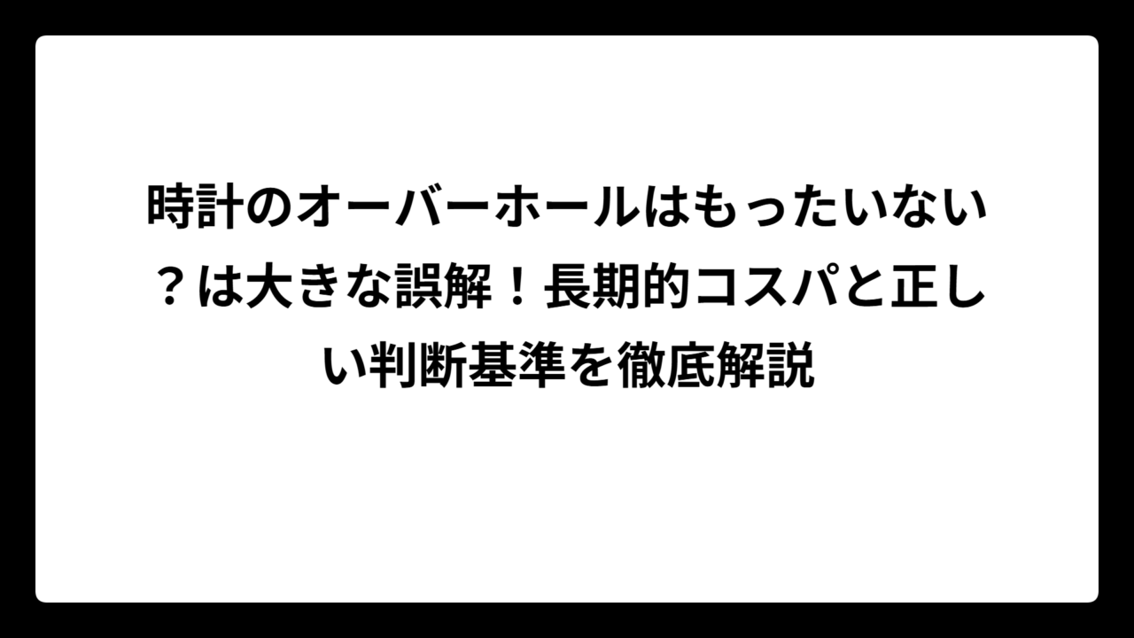 時計のオーバーホールはもったいない？は大きな誤解！長期的コスパと正しい判断基準を徹底解説