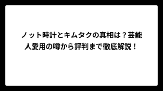 ノット時計とキムタクの真相は？芸能人愛用の噂から評判まで徹底解説！