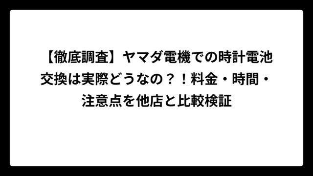 【徹底調査】ヤマダ電機での時計電池交換は実際どうなの？！料金・時間・注意点を他店と比較検証