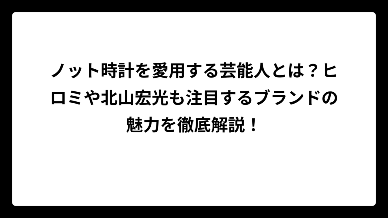 ノット時計を愛用する芸能人とは？ヒロミや北山宏光も注目するブランドの魅力を徹底解説！