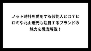 ノット時計を愛用する芸能人とは？ヒロミや北山宏光も注目するブランドの魅力を徹底解説！