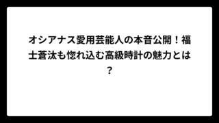 オシアナス愛用芸能人の本音公開！福士蒼汰も惚れ込む高級時計の魅力とは？