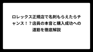 ロレックス正規店で名刺もらえたらチャンス！？店員の本音と購入成功への道筋を徹底解説