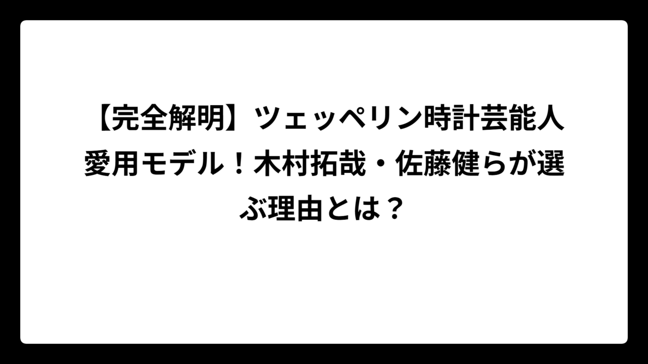 【完全解明】ツェッペリン時計芸能人愛用モデル！木村拓哉・佐藤健らが選ぶ理由とは？