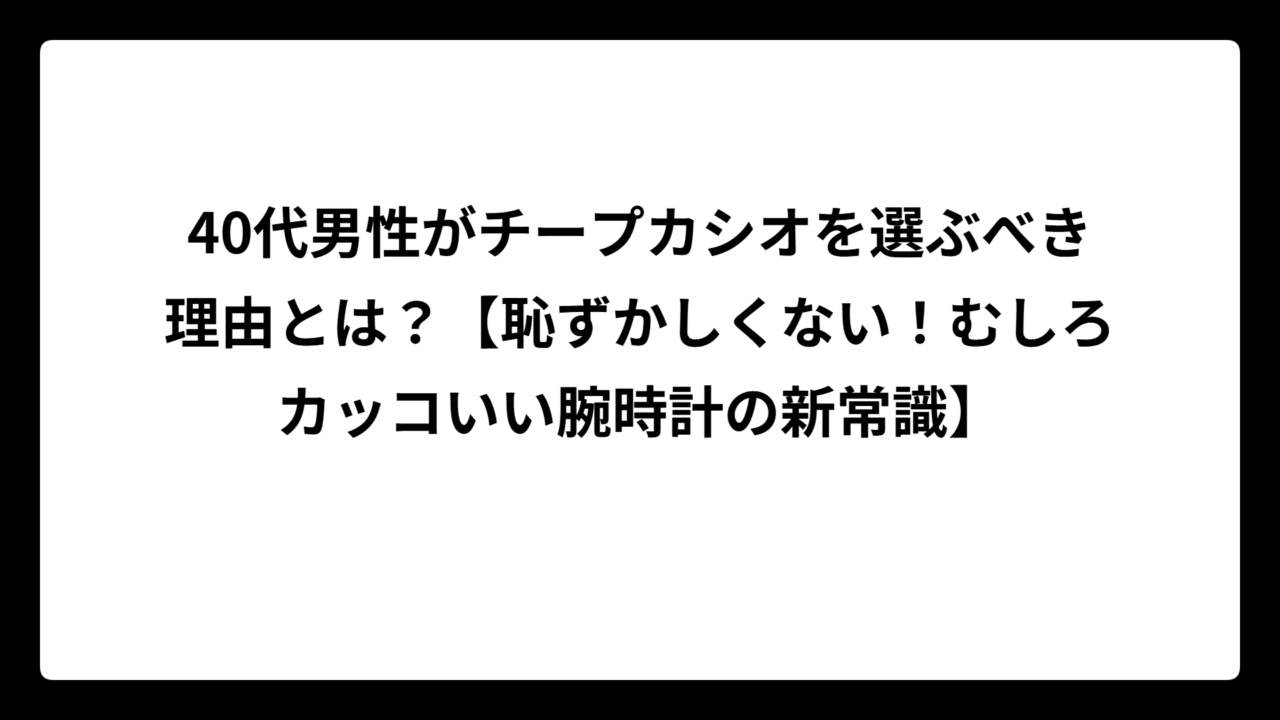 40代男性がチープカシオを選ぶべき理由とは？【恥ずかしくない！むしろカッコいい腕時計の新常識】