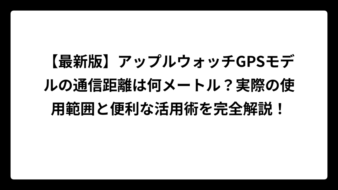 【最新版】アップルウォッチGPSモデルの通信距離は何メートル？実際の使用範囲と便利な活用術を完全解説！
