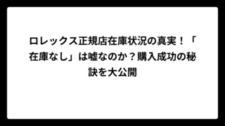 ロレックス正規店在庫状況の真実！「在庫なし」は嘘なのか？購入成功の秘訣を大公開