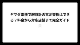 ヤマダ電機で腕時計の電池交換はできる？料金から対応店舗まで完全ガイド！