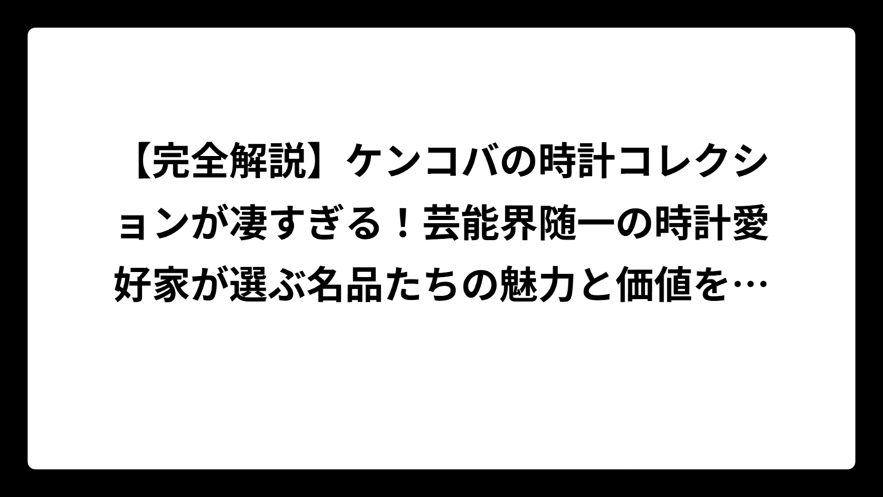 【完全解説】ケンコバの時計コレクションが凄すぎる！芸能界随一の時計愛好家が選ぶ名品たちの魅力と価値を徹底調査