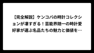【完全解説】ケンコバの時計コレクションが凄すぎる！芸能界随一の時計愛好家が選ぶ名品たちの魅力と価値を徹底調査