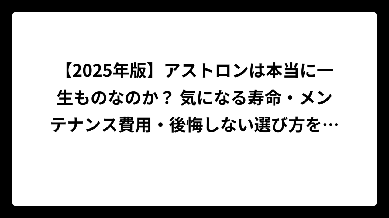 【2025年版】アストロンは本当に一生ものなのか？ 気になる寿命・メンテナンス費用・後悔しない選び方を徹底解説！