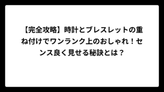 【完全攻略】時計とブレスレットの重ね付けでワンランク上のおしゃれ！センス良く見せる秘訣とは？