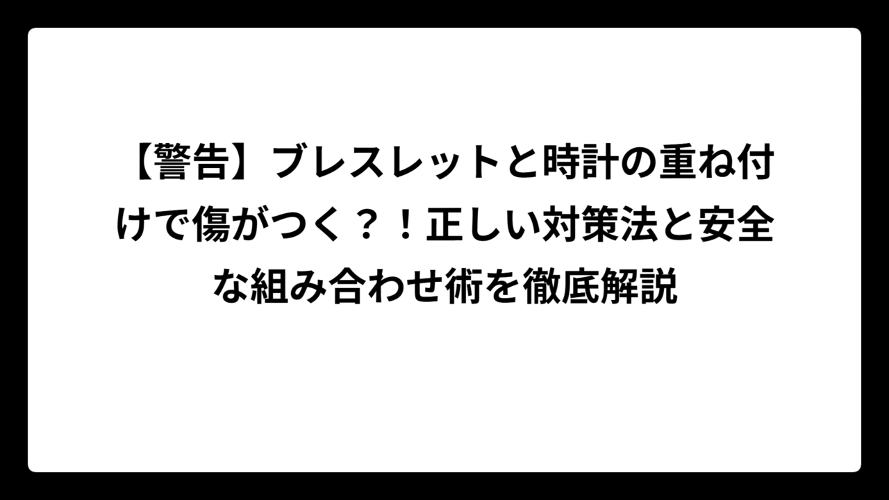 【警告】ブレスレットと時計の重ね付けで傷がつく？！正しい対策法と安全な組み合わせ術を徹底解説