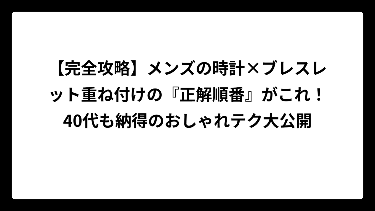 【完全攻略】メンズの時計×ブレスレット重ね付けの『正解順番』がこれ！40代も納得のおしゃれテク大公開
