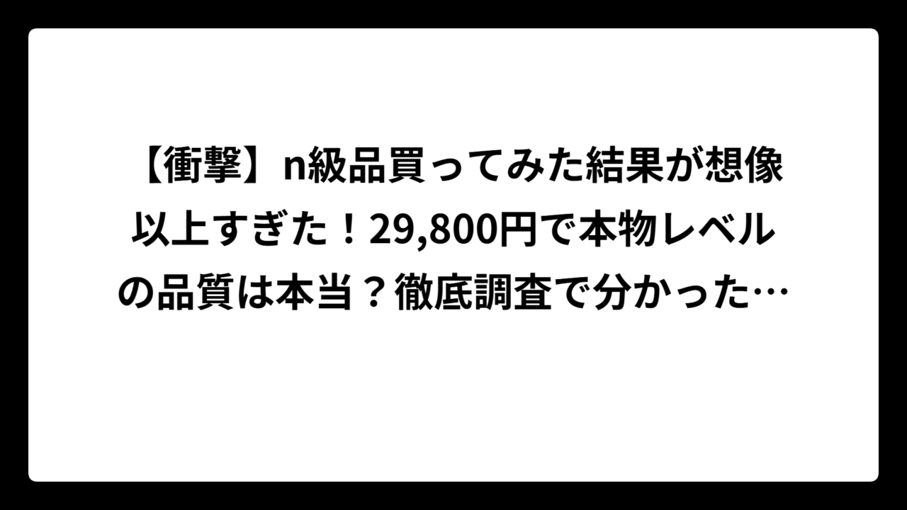 【衝撃】n級品買ってみた結果が想像以上すぎた！29,800円で本物レベルの品質は本当？徹底調査で分かった真実とリスク