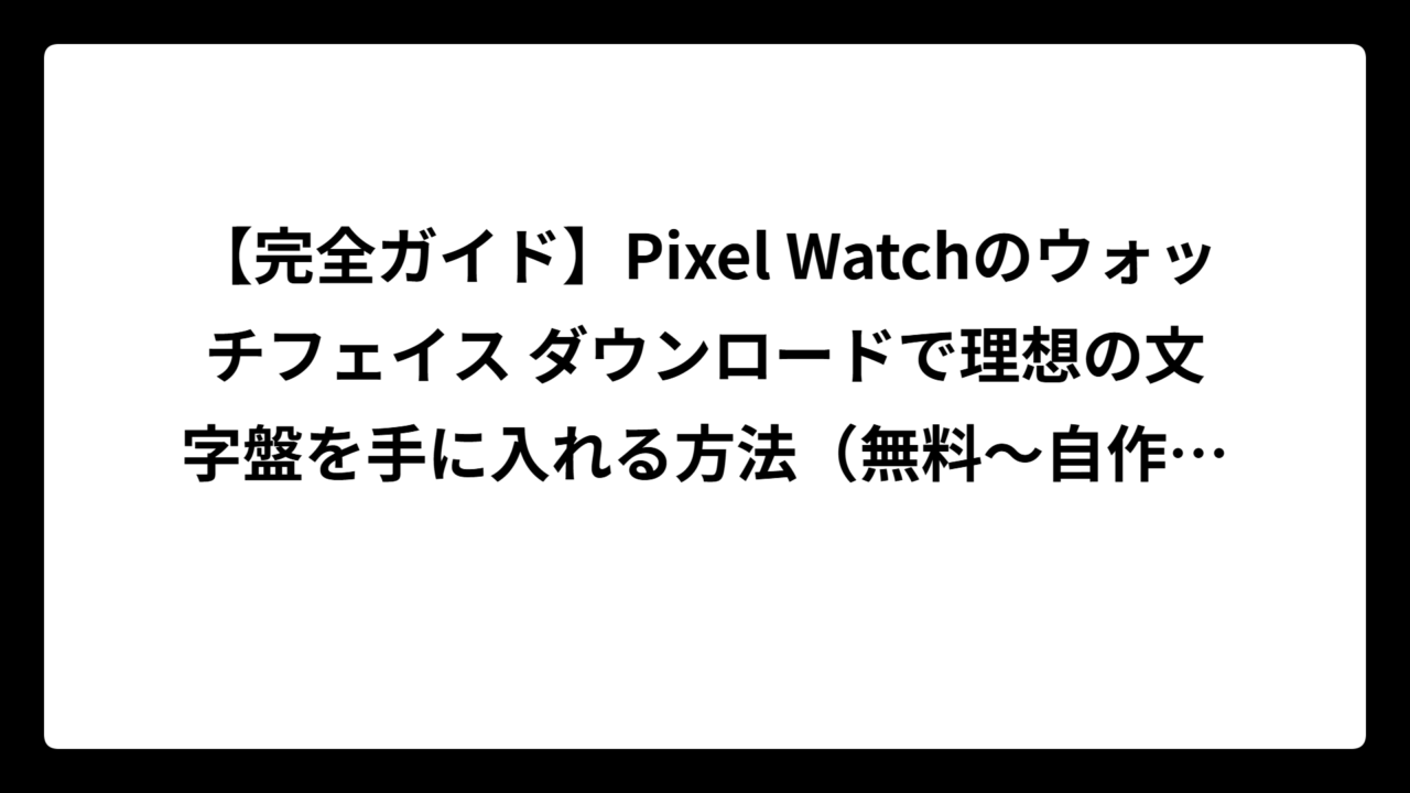 【完全ガイド】Pixel Watchのウォッチフェイス ダウンロードで理想の文字盤を手に入れる方法（無料～自作まで全パターン解説）