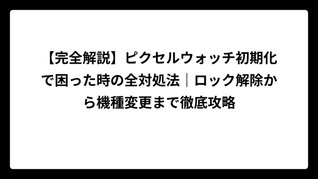 【完全解説】ピクセルウォッチ初期化で困った時の全対処法｜ロック解除から機種変更まで徹底攻略