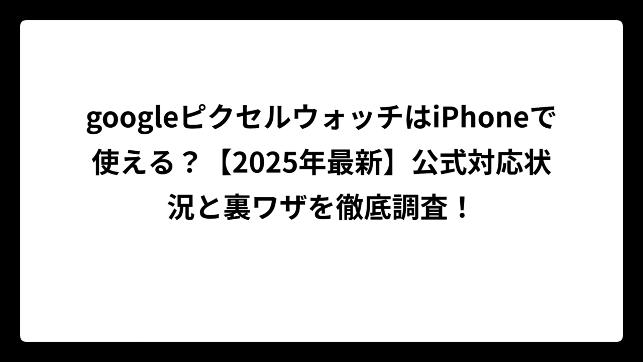 googleピクセルウォッチはiPhoneで使える？【2025年最新】公式対応状況と裏ワザを徹底調査！