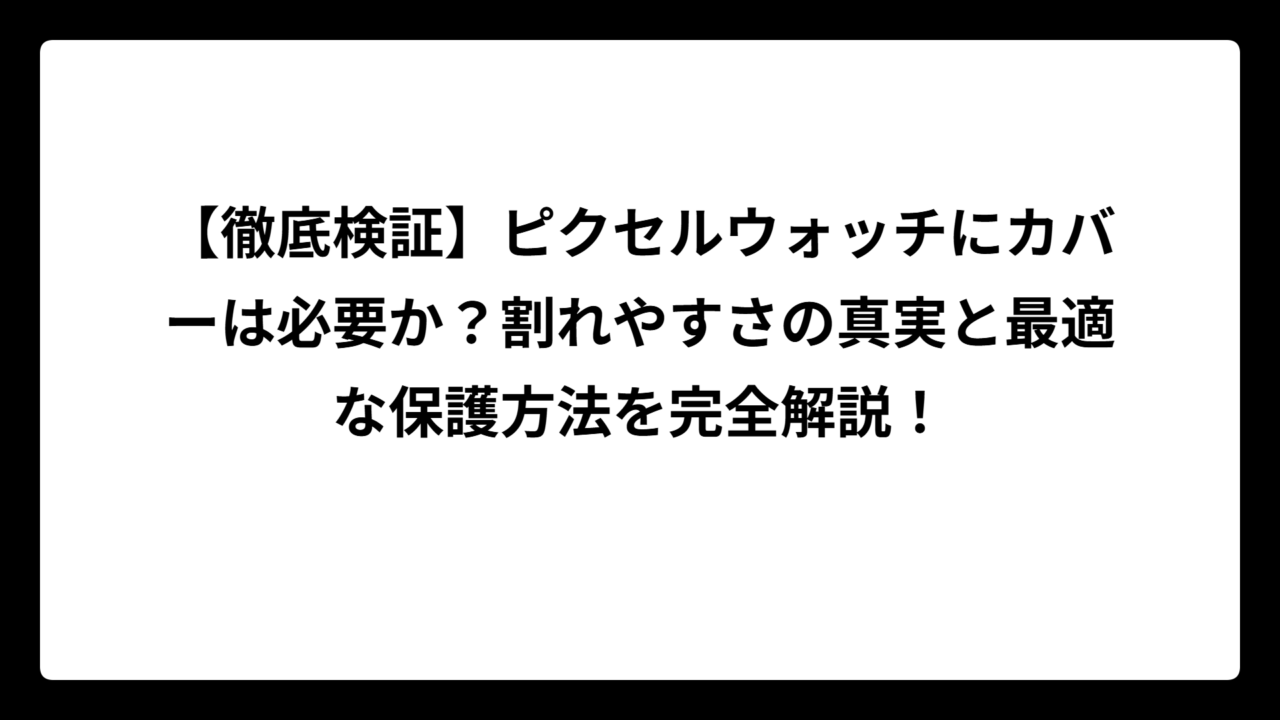 【徹底検証】ピクセルウォッチにカバーは必要か？割れやすさの真実と最適な保護方法を完全解説！