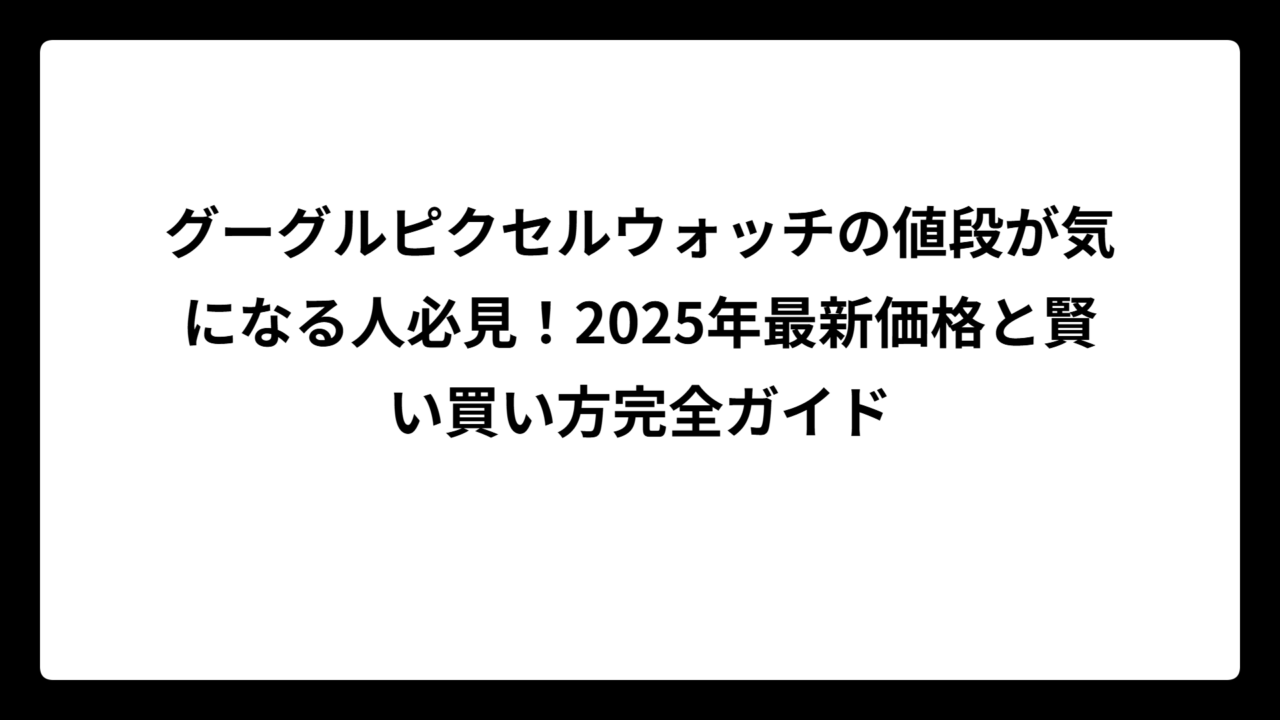 グーグルピクセルウォッチの値段が気になる人必見！2025年最新価格と賢い買い方完全ガイド