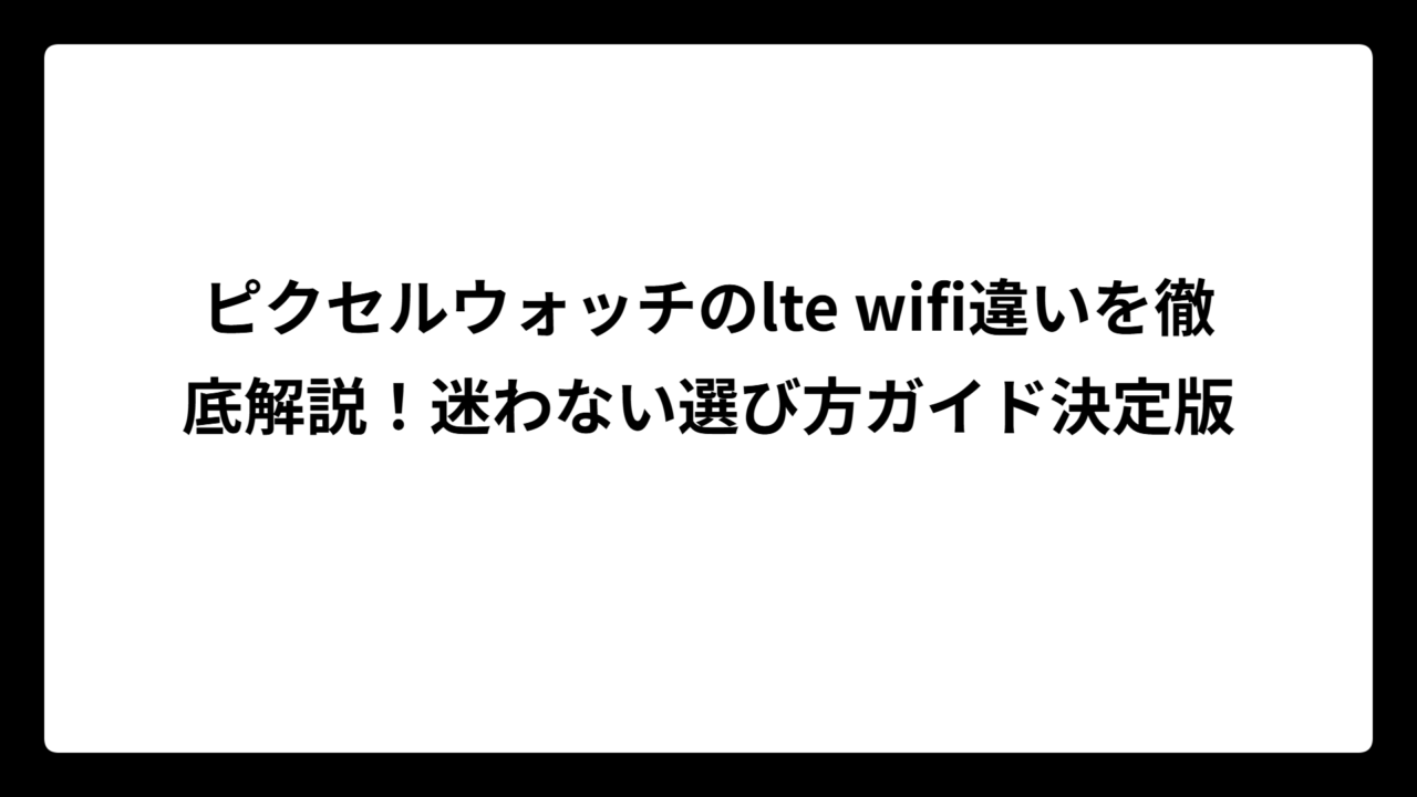 ピクセルウォッチのlte wifi違いを徹底解説！迷わない選び方ガイド決定版