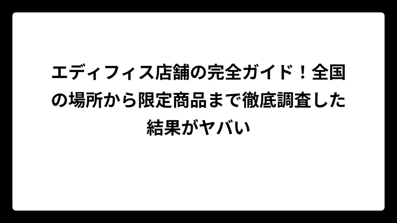 エディフィス店舗の完全ガイド！全国の場所から限定商品まで徹底調査した結果がヤバい