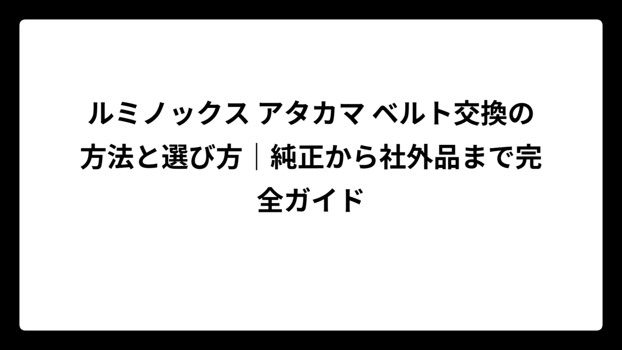 ルミノックス アタカマ ベルト交換の方法と選び方｜純正から社外品まで完全ガイド